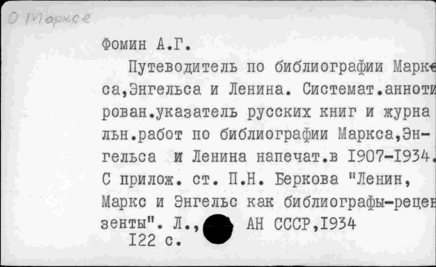 ﻿О Мар*С4
Фомин А.Г.
Путеводитель по библиографии Марк< са,Энгельса и Ленина. Системат.аннот) рован.указатель русских книг и журна льн.работ по библиографии Маркса,Энгельса и Ленина напечат.в 1907-1934
С прилож. ст. П.Н. Беркова "Ленин, Маркс и Энгельс как библиографы-ре зенты". Л.,АН СССР,1934 122 с.